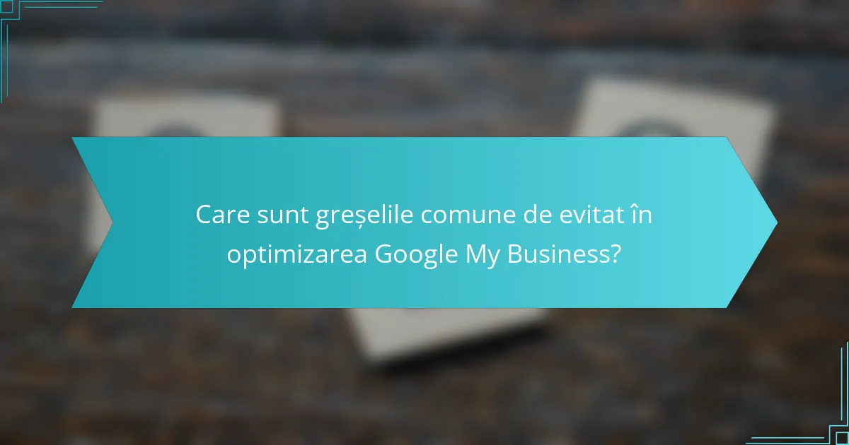 Care sunt greșelile comune de evitat în optimizarea Google My Business?