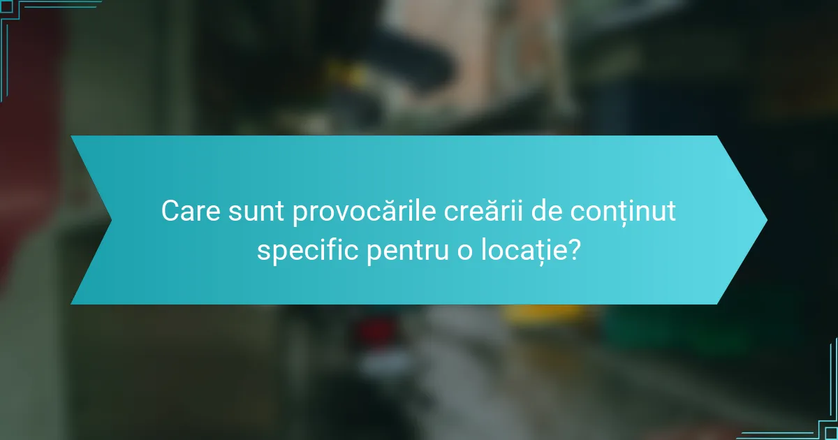 Care sunt provocările creării de conținut specific pentru o locație?