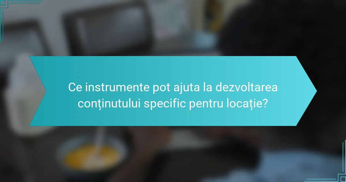 Ce instrumente pot ajuta la dezvoltarea conținutului specific pentru locație?