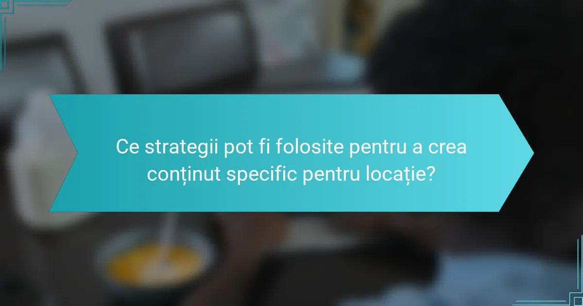 Ce strategii pot fi folosite pentru a crea conținut specific pentru locație?
