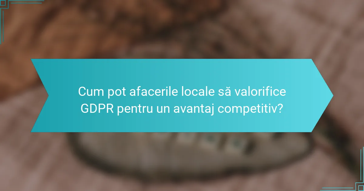 Cum pot afacerile locale să valorifice GDPR pentru un avantaj competitiv?