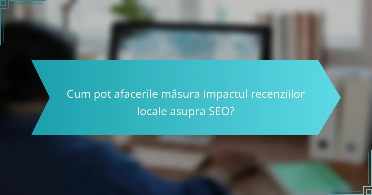 Cum pot afacerile măsura impactul recenziilor locale asupra SEO?